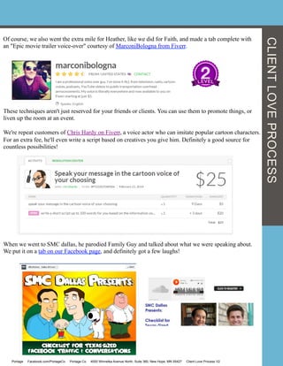 Of course, we also went the extra mile for Heather, like we did for Faith, and made a tab complete with
an "Epic movie trailer voice-over" courtesy of MarconiBologna from Fiverr.
These techniques aren't just reserved for your friends or clients. You can use them to promote things, or
liven up the room at an event.
We're repeat customers of Chris Hardy on Fiverr, a voice actor who can imitate popular cartoon characters.
For an extra fee, he'll even write a script based on creatives you give him. Definitely a good source for
countless possibilities!
When we went to SMC dallas, he parodied Family Guy and talked about what we were speaking about.
We put it on a tab on our Facebook page, and definitely got a few laughs!
Portage Facebook.com/PortageCo Portage.Co 4000 Winnetka Avenue North, Suite 360, New Hope, MN 55427 Client Love Process V2
CLIENTLOVEPROCESS
 