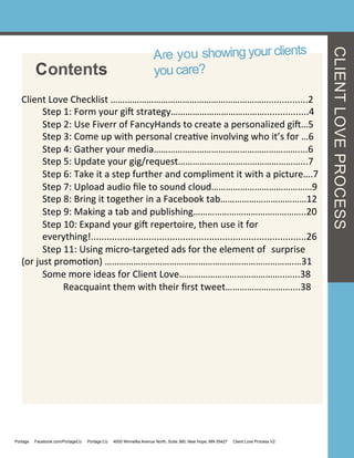CLIENTLOVEPROCESS
Are you showing your clients
you care?Contents
Client	
  Love	
  Checklist	
  …………………………………………………………...............2	
  
	
  Step	
  1:	
  Form	
  your	
  gi<	
  strategy………………………………….................4	
  
	
  Step	
  2:	
  Use	
  Fiverr	
  of	
  FancyHands	
  to	
  create	
  a	
  personalized	
  gi<…5	
  
	
  Step	
  3:	
  Come	
  up	
  with	
  personal	
  creaGve	
  involving	
  who	
  it’s	
  for	
  …6	
  
	
  Step	
  4:	
  Gather	
  your	
  media……………………………………………………....6	
  
	
  Step	
  5:	
  Update	
  your	
  gig/request……………………………………………...7	
  
	
  Step	
  6:	
  Take	
  it	
  a	
  step	
  further	
  and	
  compliment	
  it	
  with	
  a	
  picture….7	
  
	
  Step	
  7:	
  Upload	
  audio	
  ﬁle	
  to	
  sound	
  cloud……………………………………9	
  
	
  Step	
  8:	
  Bring	
  it	
  together	
  in	
  a	
  Facebook	
  tab………………………………12	
  
	
  Step	
  9:	
  Making	
  a	
  tab	
  and	
  publishing………………………………………..20	
  
	
  Step	
  10:	
  Expand	
  your	
  gi<	
  repertoire,	
  then	
  use	
  it	
  for	
  
	
  everything!..................................................................................26	
  
	
  Step	
  11:	
  Using	
  micro-­‐targeted	
  ads	
  for	
  the	
  element	
  of	
  	
  surprise	
  
(or	
  just	
  promoGon)	
  …………………………………………………………………….…31	
  
	
  Some	
  more	
  ideas	
  for	
  Client	
  Love……………………………………..…...38	
  
	
   	
  Reacquaint	
  them	
  with	
  their	
  ﬁrst	
  tweet………………………....38	
  
	
  
Portage Facebook.com/PortageCo Portage.Co 4000 Winnetka Avenue North, Suite 360, New Hope, MN 55427 Client Love Process V2
 