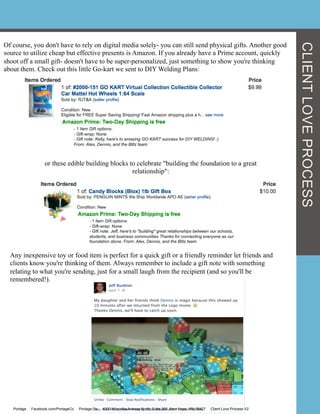 Of course, you don't have to rely on digital media solely- you can still send physical gifts. Another good
source to utilize cheap but effective presents is Amazon. If you already have a Prime account, quickly
shoot off a small gift- doesn't have to be super-personalized, just something to show you're thinking
about them. Check out this little Go-kart we sent to DIY Welding Plans:
or these edible building blocks to celebrate "building the foundation to a great
relationship":
Any inexpensive toy or food item is perfect for a quick gift or a friendly reminder let friends and
clients know you're thinking of them. Always remember to include a gift note with something
relating to what you're sending, just for a small laugh from the recipient (and so you'll be
remembered!).
Portage Facebook.com/PortageCo Portage.Co 4000 Winnetka Avenue North, Suite 360, New Hope, MN 55427 Client Love Process V2
CLIENTLOVEPROCESS
 