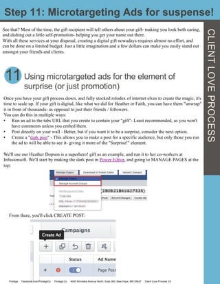Step 11: Microtargeting Ads for suspense!
See that? Most of the time, the gift recipient will tell others about your gift- making you look both caring,
and dishing out a little self-promotion- helping you get your name out there.
With all these services at your disposal, creating a digital gift nowadays requires almost no effort, and
can be done on a limited budget. Just a little imagination and a few dollars can make you easily stand out
amongst your friends and clients.
11 Using microtargeted ads for the element of
surprise (or just promotion)
Once you have your gift process down, and fully stocked rolodex of internet elves to create the magic, it's
time to scale up. If your gift is digital, like what we did for Heather or Faith, you can have them "unwrap"
it in front of thousands- as opposed to just their friends / followers.
You can do this in multiple ways:
•  Run an ad to the tabs URL that you create to contain your "gift"- Least recommended, as you won't
have comments unless you embed them.
•  Post directly on your wall - Better, but if you want it to be a surprise, consider the next option.
•  Create a "dark post" - This allows you to make a post for a specific audience, but only those you run
the ad to will be able to see it- giving it more of the "Surprise!" element.
We'll use our Heather Dopson is a superhero! gift as an example, and run it to her co-workers at
Infusionsoft. We'll start by making the dark post in Power Editor, and going to MANAGE PAGES at the
top:
From there, you'll click CREATE POST:
	
  	
  
Portage Facebook.com/PortageCo Portage.Co 4000 Winnetka Avenue North, Suite 360, New Hope, MN 55427 Client Love Process V2
CLIENTLOVEPROCESS
 