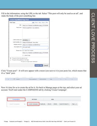 Fill in the information, using the URL to the tab. Select "This post will only be used as an ad", and
make the body of the post something fun:
Click "Create post" - It will now appear with a moon icon next to it in your posts list, which means that
it's a "dark" post:
Now it's time for us to create the ad for it. Go back to Manage pages at the top, and select your ad
account. You'll start under the CAMPAIGNS tab by clicking 'Create Campaign':
Portage Facebook.com/PortageCo Portage.Co 4000 Winnetka Avenue North, Suite 360, New Hope, MN 55427 Client Love Process V2
CLIENTLOVEPROCESS
 