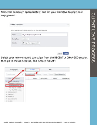 Name	
  the	
  campaign	
  appropriately,	
  and	
  set	
  your	
  objecGve	
  to	
  page	
  post	
  
engagement:	
  
Select	
  your	
  newly	
  created	
  campaign	
  from	
  the	
  RECENTLY	
  CHANGED	
  secGon,	
  
then	
  go	
  to	
  the	
  Ad	
  Sets	
  tab,	
  and	
  'Create	
  Ad	
  Set':	
  
Portage Facebook.com/PortageCo Portage.Co 4000 Winnetka Avenue North, Suite 360, New Hope, MN 55427 Client Love Process V2
CLIENTLOVEPROCESS
 