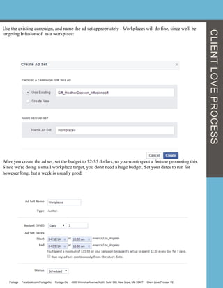 Use the existing campaign, and name the ad set appropriately - Workplaces will do fine, since we'll be
targeting Infusionsoft as a workplace:
After you create the ad set, set the budget to $2-$5 dollars, so you won't spent a fortune promoting this.
Since we're doing a small workplace target, you don't need a huge budget. Set your dates to run for
however long, but a week is usually good.
Portage Facebook.com/PortageCo Portage.Co 4000 Winnetka Avenue North, Suite 360, New Hope, MN 55427 Client Love Process V2
CLIENTLOVEPROCESS
 