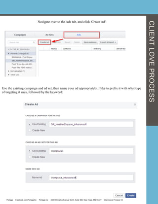 Navigate over to the Ads tab, and click 'Create Ad':
	
  	
  
Use the existing campaign and ad set, then name your ad appropriately. I like to prefix it with what type
of targeting it uses, followed by the keyword:
Portage Facebook.com/PortageCo Portage.Co 4000 Winnetka Avenue North, Suite 360, New Hope, MN 55427 Client Love Process V2
CLIENTLOVEPROCESS
 