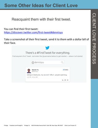 Some Other Ideas for Client Love
Reacquaint them with their first tweet.
You	
  can	
  ﬁnd	
  their	
  ﬁrst	
  tweet:	
  
hcps://discover.twicer.com/ﬁrst-­‐tweet#dennisyu	
  
	
  
Take	
  a	
  screenshot	
  of	
  their	
  ﬁrst	
  tweet,	
  send	
  it	
  to	
  them	
  with	
  a	
  dollar	
  bill	
  of	
  
their	
  face.	
  
Portage Facebook.com/PortageCo Portage.Co 4000 Winnetka Avenue North, Suite 360, New Hope, MN 55427 Client Love Process V2
CLIENTLOVEPROCESS
 