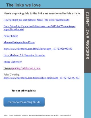 Here’s a quick guide to the links we mentioned in this article.
How to snipe just one person's News feed with Facebook ads'.
Dark Posts-http://www.insidefacebook.com/2013/06/25/dennis-yu-
unpublished-posts/
Power Editor
MarconiBologna from Fiverr.
https://www.facebook.com/BlitzMetrics app_107727025983833
Hero Machine 2.5 Character Generator
Image Generator
Fiverr-spending 5 dollars at a time.
Faith Cleaning-
https://www.facebook.com/faithworkscleaning/app_107727025983833
See our other guides:
The links we love
CLIENTLOVEPROCESS
Personal Branding Guide 
Portage Facebook.com/PortageCo Portage.Co 4000 Winnetka Avenue North, Suite 360, New Hope, MN 55427 Client Love Process V2
 