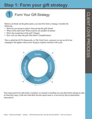 CLIENTLOVEPROCESS
1 Form Your Gift Strategy
Before you break out the glitter paint, you must first form a strategy. Consider the
following:
•  What are you trying to achieve from giving the gift? (Goal)
•  What will be delivered? What creatives are needed? (Content)
•  Who's the recipient(s) of the gift? (Target)
•  How will you share the gift with others? (Amplification)
This is called the GCTA framework, or The Viral Cycle- a process we use on all of our
campaigns, but applies when you're trying to surprise someone with a gift.
.
Step 1: Form your gift strategy
1
Your main goal Every gift needs a recipient, so research everything you can about them and get an idea
of what they enjoy. Look into what their favorite sports team is, or an activity they're particularly
interested in.
Portage Facebook.com/PortageCo Portage.Co 4000 Winnetka Avenue North, Suite 360, New Hope, MN 55427 Client Love Process V2
 