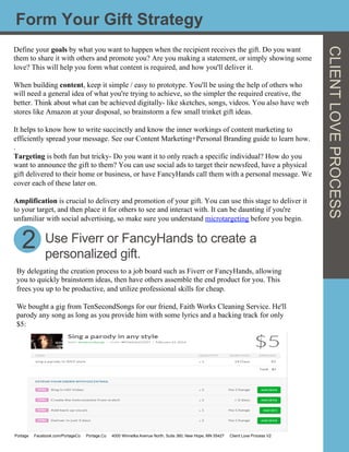 Form Your Gift Strategy
Define your goals by what you want to happen when the recipient receives the gift. Do you want
them to share it with others and promote you? Are you making a statement, or simply showing some
love? This will help you form what content is required, and how you'll deliver it.
When building content, keep it simple / easy to prototype. You'll be using the help of others who
will need a general idea of what you're trying to achieve, so the simpler the required creative, the
better. Think about what can be achieved digitally- like sketches, songs, videos. You also have web
stores like Amazon at your disposal, so brainstorm a few small trinket gift ideas.
It helps to know how to write succinctly and know the inner workings of content marketing to
efficiently spread your message. See our Content Marketing+Personal Branding guide to learn how.
.
Targeting is both fun but tricky- Do you want it to only reach a specific individual? How do you
want to announce the gift to them? You can use social ads to target their newsfeed, have a physical
gift delivered to their home or business, or have FancyHands call them with a personal message. We
cover each of these later on.
Amplification is crucial to delivery and promotion of your gift. You can use this stage to deliver it
to your target, and then place it for others to see and interact with. It can be daunting if you're
unfamiliar with social advertising, so make sure you understand microtargeting before you begin.
	
  
CLIENTLOVEPROCESS
2
By delegating the creation process to a job board such as Fiverr or FancyHands, allowing
you to quickly brainstorm ideas, then have others assemble the end product for you. This
frees you up to be productive, and utilize professional skills for cheap.
We bought a gig from TenSecondSongs for our friend, Faith Works Cleaning Service. He'll
parody any song as long as you provide him with some lyrics and a backing track for only
$5:
Use Fiverr or FancyHands to create a
personalized gift.
Portage Facebook.com/PortageCo Portage.Co 4000 Winnetka Avenue North, Suite 360, New Hope, MN 55427 Client Love Process V2
 