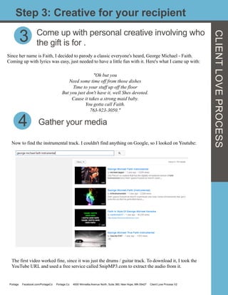 CLIENTLOVEPROCESS
Step 3: Creative for your recipient
3 Come up with personal creative involving who
the gift is for .
Since her name is Faith, I decided to parody a classic everyone's heard, George Michael - Faith.
Coming up with lyrics was easy, just needed to have a little fun with it. Here's what I came up with:
	
  
"Oh but you
Need some time off from those dishes
Time to your stuff up off the floor
But you just don't have it, well Shes devoted.
Cause it takes a strong maid baby.
You gotta call Faith.
763-923-3050."
	
  
4
Now to find the instrumental track. I couldn't find anything on Google, so I looked on Youtube:
	
  
Gather your media
The first video worked fine, since it was just the drums / guitar track. To download it, I took the
YouTube URL and used a free service called SnipMP3.com to extract the audio from it.
Portage Facebook.com/PortageCo Portage.Co 4000 Winnetka Avenue North, Suite 360, New Hope, MN 55427 Client Love Process V2
 