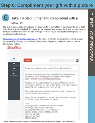 Step 6: Compliment your gift with a picture
CLIENTLOVEPROCESS
6 Take it a step further and compliment with a
picture.
The trick to a good gift is presentation. We could send it to her right now- but where's the fun in that?
Since Faith is new to Facebook, let's show her the power of what you can do, delight her, and promote
her business at the same time. We'll be making a Facebook tab, so we'll need something visual to
compliment our little jingle.
FancyHands is a personal assistant service who will do practically anything for you online- a great
investment if you're busy but need things done cheaply. We put in a request for them to create a
personalized picture:
Portage Facebook.com/PortageCo Portage.Co 4000 Winnetka Avenue North, Suite 360, New Hope, MN 55427 Client Love Process V2
 