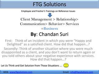 FTG Solutions
                 Employee and Fresher’s Trainings on Reference Issues


                Client Management > Relationship>
                Communication> Behavior> Services
                           =Business
                          By: Chandan Suri
   First: Think of an incident in which you were “Happy and
    Delighted” as a satisfied client. How did that happen…?
  Secondly: Think of another situation where you were much
disappointed as a client, and you don’t want to return again or
you told others about your negative experience with services.
                    How did that happen…?
Let Us Think and Get Solution from Those Situations ….

 WEB: www.ftgsolutions.com                               Email: info@ftgsolutions.com
 