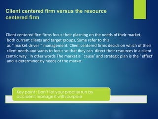 Client centered firm versus the resource
centered firm
Client centered firm firms focus their planning on the needs of their market,
both current clients and target groups, Some refer to this
as “ market driven “ management. Client centered firms decide on which of their
client needs and wants to focus so that they can direct their resources in a client
centric way . in other words The market is ‘ cause’ and strategic plan is the ‘ effect’
and is determined by needs of the market.
 