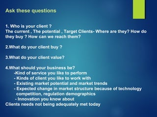 Ask these questions
1. Who is your client ?
The current , The potential , Target Clients- Where are they? How do
they buy ? How can we reach them?
2.What do your client buy ?
3.What do your client value?
4.What should your business be?
-Kind of service you like to perform
- Kinds of client you like to work with
- Existing market potential and market trends
- Expected change in market structure because of technology
competition, regulation demographics
- Innovation you know about
Clients needs not being adequately met today
 