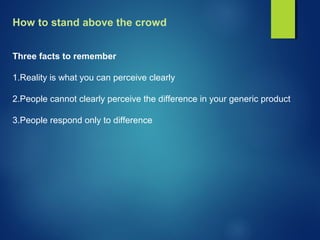 How to stand above the crowd
Three facts to remember
1.Reality is what you can perceive clearly
2.People cannot clearly perceive the difference in your generic product
3.People respond only to difference
 
