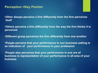 Perception <Key Points>
•Other always perceive a firm differently from the firm perceives
itself
•Others perceive a firm differently from the way the firm thinks it is
perceived
•Different group perceives the firm differently from one another
•People perceive that your performance in non business setting is
an indication of your performance in your profession
•People also perceives that your performance in one are of
business is representation of your performance in all area of your
business
 