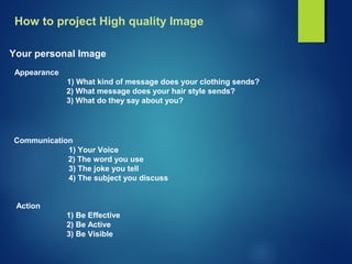 How to project High quality Image
Your personal Image
Appearance
1) What kind of message does your clothing sends?
2) What message does your hair style sends?
3) What do they say about you?
Communication
1) Your Voice
2) The word you use
3) The joke you tell
4) The subject you discuss
Action
1) Be Effective
2) Be Active
3) Be Visible
 