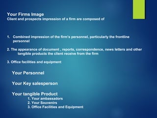 Your Firms Image
Client and prospects impression of a firm are composed of
1. Combined impression of the firm’s personnel, particularly the frontline
personnel
2. The appearance of document , reports, correspondence, news letters and other
tangible products the client receive from the firm
3. Office facilities and equipment
Your Personnel
Your Key salesperson
Your tangible Product
1. Your ambassadors
2. Your Souvenirs
3. Office Facilities and Equipment
 