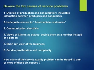 Beware the Six causes of service problems
1 .Overlap of production and consumption; inevitable
interaction between producers and consumers
2.Inadequate service to “ Intermediate customers”
3. Communication shortfalls
4. Views of Clients as statics- seeing them as a number instead
of a person
5. Short run view of the business
6. Service proliferation and complexity
How many of the service quality problem can be traced to one
or more of these six causes ?
 