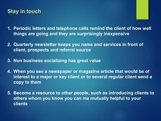 Stay in touch
1. Periodic letters and telephone calls remind the client of how well
things are going and they are surprisingly inexpensive
2. Quarterly newsletter keeps you name and services in front of
client, prospects and referral source
3. Non business socializing has great value
4. When you see a newspaper or magazine article that would be of
interest to a major or key client or to several regular client send a
copy to them
5. Become a resource to other people, such as introducing clients to
others whom you know you can me mutually helpful to your
clients
 