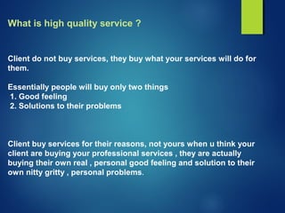 What is high quality service ?
Client do not buy services, they buy what your services will do for
them.
Essentially people will buy only two things
1. Good feeling
2. Solutions to their problems
Client buy services for their reasons, not yours when u think your
client are buying your professional services , they are actually
buying their own real , personal good feeling and solution to their
own nitty gritty , personal problems.
 