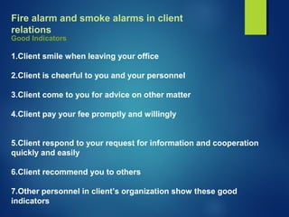 Fire alarm and smoke alarms in client
relations
Good Indicators
1.Client smile when leaving your office
2.Client is cheerful to you and your personnel
3.Client come to you for advice on other matter
4.Client pay your fee promptly and willingly
5.Client respond to your request for information and cooperation
quickly and easily
6.Client recommend you to others
7.Other personnel in client’s organization show these good
indicators
 