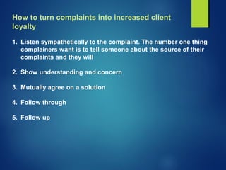How to turn complaints into increased client
loyalty
1. Listen sympathetically to the complaint. The number one thing
complainers want is to tell someone about the source of their
complaints and they will
2. Show understanding and concern
3. Mutually agree on a solution
4. Follow through
5. Follow up
 