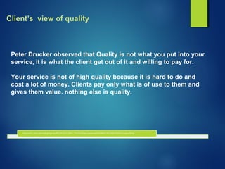 Client’s view of quality
Peter Drucker observed that Quality is not what you put into your
service, it is what the client get out of it and willing to pay for.
Your service is not of high quality because it is hard to do and
cost a lot of money. Clients pay only what is of use to them and
gives them value. nothing else is quality.
 