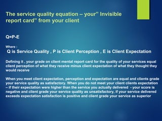 The service quality equation – your” Invisible
report card” from your client
Q=P-E
Where :
Q is Service Quality , P is Client Perception , E is Client Expectation
Defining it , your grade on client mental report card for the quality of your services equal
client perception of what they receive minus client expectation of what they thought they
would receive
When you meet client expectation, perception and expectation are equal and clients grade
your service quality as satisfactory. When you do not meet your client clients expectation
– if their expectation were higher than the service you actually delivered - your score is
negative and client grade your service quality as unsatisfactory, if your service delivered
exceeds expectation satisfaction is positive and client grade your service as superior
 