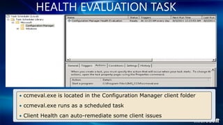 HEALTH EVALUATION TASK




• ccmeval.exe is located in the Configuration Manager client folder

• ccmeval.exe runs as a scheduled task

• Client Health can auto-remediate some client issues
 