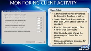 MONITORING CLIENT ACTIVITY
               Client Activity
                 • Administrator defined thresholds
                   to determine if a client is active
                 • Select the Client Status node and
                   then click Client Status Settings to
                   configure
                 • Results displayed as part of the
                   Client Status dashboard
                 • Client Activity node shows the
                   percentage of clients that are
                   active
                 • Click on appropriate pie piece for
                   detailed information
 