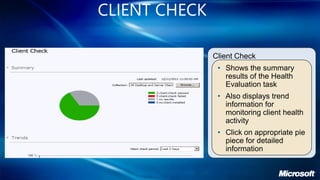 CLIENT CHECK

               Client Check
                • Shows the summary
                  results of the Health
                  Evaluation task
                • Also displays trend
                  information for
                  monitoring client health
                  activity
                • Click on appropriate pie
                  piece for detailed
                  information
 