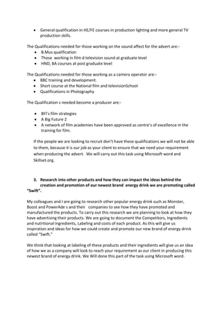 General qualification in HE/FE courses in production lighting and more general TV
production skills.
The Qualifications needed for those working on the sound affect for the advert are:B.Mus qualification
Those working in film d television sound at graduate level
HND, BA courses at post graduate level
The Qualifications needed for those working as a camera operator are:BBC training and development.
Short course at the National film and televisionSchool
Qualifications in Photography
The Qualification s needed become a producer are:BFI’s film strategies
A Big Future 2
A network of film academies have been approved as centre’s of excellence in the
training for film.
If the people we are looking to recruit don’t have these qualifications we will not be able
to them, because it is our job as your client to ensure that we need your requirement
when producing the advert. We will carry out this task using Microsoft word and
Skillset.org.

3. Research into other products and how they can impact the ideas behind the
creation and promotion of our newest brand energy drink we are promoting called
“Swift”.
My colleagues and I are going to research other popular energy drink such as Monster,
Boost and PowerAde s and their companies to see how they have promoted and
manufactured the products. To carry out this research we are planning to look at how they
have advertising their products. We are going to document the Competitors, Ingredients
and nutritional ingredients, Labeling and costs of each product. As this will give us
inspiration and ideas for how we could create and promote our new brand of energy drink
called “Swift.”
We think that looking at labeling of these products and their ingredients will give us an idea
of how we as a company will look to reach your requirement as our client in producing this
newest brand of energy drink. We Will done this part of the task using Microsoft word.

 