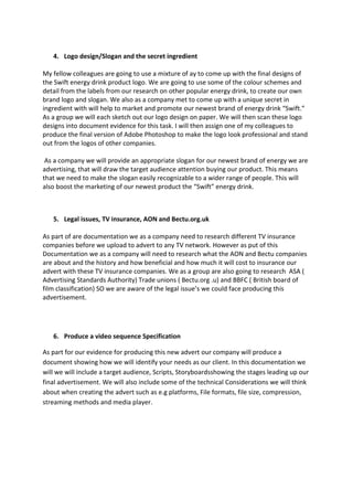 4. Logo design/Slogan and the secret ingredient
My fellow colleagues are going to use a mixture of ay to come up with the final designs of
the Swift energy drink product logo. We are going to use some of the colour schemes and
detail from the labels from our research on other popular energy drink, to create our own
brand logo and slogan. We also as a company met to come up with a unique secret in
ingredient with will help to market and promote our newest brand of energy drink “Swift.”
As a group we will each sketch out our logo design on paper. We will then scan these logo
designs into document evidence for this task. I will then assign one of my colleagues to
produce the final version of Adobe Photoshop to make the logo look professional and stand
out from the logos of other companies.
As a company we will provide an appropriate slogan for our newest brand of energy we are
advertising, that will draw the target audience attention buying our product. This means
that we need to make the slogan easily recognizable to a wider range of people. This will
also boost the marketing of our newest product the “Swift” energy drink.

5. Legal issues, TV insurance, AON and Bectu.org.uk
As part of are documentation we as a company need to research different TV insurance
companies before we upload to advert to any TV network. However as put of this
Documentation we as a company will need to research what the AON and Bectu companies
are about and the history and how beneficial and how much it will cost to insurance our
advert with these TV insurance companies. We as a group are also going to research ASA (
Advertising Standards Authority) Trade unions ( Bectu.org .u) and BBFC ( British board of
film classification) SO we are aware of the legal issue’s we could face producing this
advertisement.

6. Produce a video sequence Specification
As part for our evidence for producing this new advert our company will produce a
document showing how we will identify your needs as our client. In this documentation we
will we will include a target audience, Scripts, Storyboardsshowing the stages leading up our
final advertisement. We will also include some of the technical Considerations we will think
about when creating the advert such as e.g platforms, File formats, file size, compression,
streaming methods and media player.

 