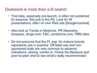 Deskwork is more than a lit search Trial data, especially pre-launch, is often not published [in essence, first pub is the PI]. Look for IR presentations, often on own Web site [Google/cached] Also look at Trends in Medicine, PR Newswire, biospace, drugs.com, F&C, emedicine.com, PBM sites Do not presume that the PI, esp. for mature brands, represents use in practice. Off-label use and non-sponsored trials are very common to advance indications, dosing, combo tx. Check the literature and peer-to-peer chat to see what’s really recommended 