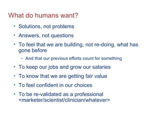 What do humans want? Solutions, not problems Answers, not questions To feel that we are building, not re-doing, what has gone before And that our previous efforts count for something To keep our jobs and grow our salaries To know that we are getting fair value To feel confident in our choices To be re-validated as a professional <marketer/scientist/clinician/whatever> 