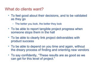 What do clients want? To feel good about their decisions, and to be validated as they go The better you look, the better they look To be able to report tangible project progress when someone stops them in the hall To be able to clearly link project deliverables with product success To be able to depend on you time and again, without the dreary process of finding and orienting new vendors To say confidently, “These results are as good as we can get for this level of project.” 