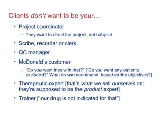 Clients  don’t  want to be your… Project coordinator They want to  direct  the project, not baby-sit Scribe, recorder or clerk QC manager McDonald’s customer “ Do you want fries with that?” [“Do you want any patients excluded?” What do  we  recommend, based on the objectives?] Therapeutic expert [that’s what we sell  ourselves  as; they’re supposed to be the  product  expert] Trainer [“our drug is not indicated for that”] 