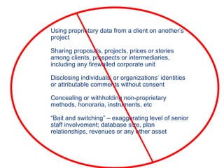 Using proprietary data from a client on another’s project Sharing proposals, projects, prices or stories among clients, prospects or intermediaries, including any firewalled corporate unit Disclosing individuals’ or organizations’ identities or attributable comments without consent Concealing or withholding non-proprietary methods, honoraria, instruments, etc  “ Bait and switching” – exaggerating level of senior staff involvement; database size, plan relationships, revenues or any other asset 