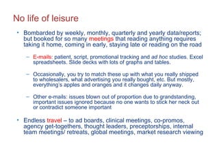 No life of leisure Bombarded by weekly, monthly, quarterly and yearly data/reports; but booked for so many  meetings  that reading anything requires taking it home, coming in early, staying late or reading on the road  E-mails : patient, script, promotional tracking and  ad hoc  studies. Excel spreadsheets. Slide decks with lots of graphs and tables.  Occasionally, you try to match these up with what you really shipped to wholesalers, what advertising you really bought, etc. But mostly, everything’s apples and oranges and it changes daily anyway. Other e-mails: issues blown out of proportion due to grandstanding, important issues ignored because no one wants to stick her neck out or contradict someone important Endless  travel  – to ad boards, clinical meetings, co-promos, agency get-togethers, thought leaders, preceptorships, internal team meetings/ retreats, global meetings, market research viewing  