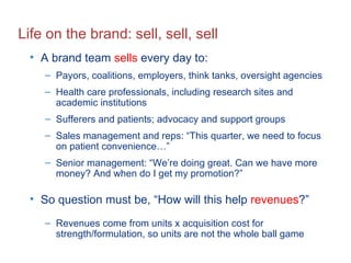 Life on the brand: sell, sell, sell A brand team  sells  every day to: Payors, coalitions, employers, think tanks, oversight agencies Health care professionals, including research sites and academic institutions Sufferers and patients; advocacy and support groups Sales management and reps: “This quarter, we need to focus on patient convenience…” Senior management: “We’re doing great. Can we have more money? And when do I get my promotion?” So question must be, “How will this help  revenues ?”  Revenues come from units x acquisition cost for strength/formulation, so units are not the whole ball game 