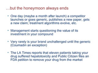 … but the honeymoon always ends One day (maybe a month after launch) a competitor launches or goes generic, publishes a new paper, gets a new claim; treatment algorithms evolve, etc. Management starts questioning the value of its investment in your compound Very rarely is your brand unchallenged until the generic (Coumadin an exception) The LA Times reports that eleven patients taking your drug suffered hepatotoxicity and Public Citizen files an FDA petition to remove your drug from the market 