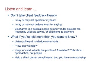 Listen and learn… Don’t take client feedback literally I may or may not speak for my team I may or may not believe what I’m saying Biopharma is a political snake pit and vendor projects are frequently used as pawns, or diversions to draw fire What if you’re told more than you want to know? Listen politely--knowledge never hurts “ How can we help?” Keep focused: what is the problem? A solution? Talk about approaches, not people Help a client garner compliments, and you have a relationship 