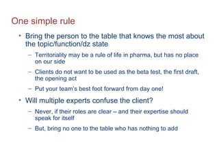 One simple rule Bring the person to the table that knows the most about the topic/function/dz state Territoriality may be a rule of life in pharma, but has no place on our side Clients do not want to be used as the beta test, the first draft, the opening act Put your team’s best foot forward from day one! Will multiple experts confuse the client? Never, if their roles are clear – and their expertise should speak for itself But, bring no one to the table who has nothing to add 