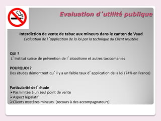 Evaluation d’utilité publique


     Interdiction de vente de tabac aux mineurs dans le canton de Vaud
        Evaluation de l’application de la loi par la technique du Client Mystère


QUI ?
L’Institut suisse de prévention de l’alcoolisme et autres toxicomanies

POURQUOI ?
Des études démontrent qu’il y a un faible taux d’application de la loi (74% en France)


Particularité de l’étude
Pas limitée à un seul point de vente
Aspect législatif
Clients mystères mineurs (recours à des accompagnateurs)
 