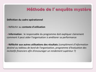 Méthode de l’enquête mystère

Définition du cadre opérationnel

Réfléchir   au contexte d'utilisation

Information : le responsable  du programme doit expliquer clairement
comment il peut aider l’organisation à améliorer sa performance

Réfléchir    aux autres utilisations des résultats (complément d’information
destiné au tableau de bord de l’organisation, programme d’évaluation des
incitatifs financiers afin d’encourager un rendement supérieur ?)
 