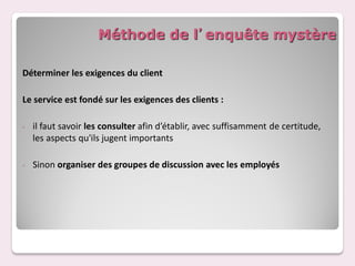 Méthode de l’enquête mystère

Déterminer les exigences du client

Le service est fondé sur les exigences des clients :

-   il faut savoir les consulter afin d’établir, avec suffisamment de certitude,
    les aspects qu'ils jugent importants

-   Sinon organiser des groupes de discussion avec les employés
 