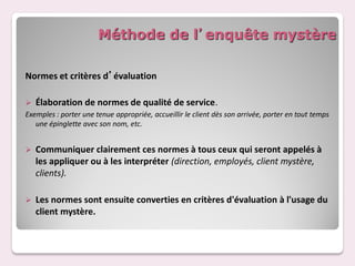 Méthode de l’enquête mystère

Normes et critères d’évaluation

 Élaboration de normes de qualité de service.
Exemples : porter une tenue appropriée, accueillir le client dès son arrivée, porter en tout temps
   une épinglette avec son nom, etc.


   Communiquer clairement ces normes à tous ceux qui seront appelés à
    les appliquer ou à les interpréter (direction, employés, client mystère,
    clients).

   Les normes sont ensuite converties en critères d'évaluation à l'usage du
    client mystère.
 