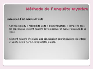 Méthode de l’enquête mystère

Elaboration d’un modèle de visite

   Construction du « modèle de visite » ou d'évaluation. Il comprend tous
    les aspects que le client mystère devra observer et évaluer au cours de sa
    visite.

   Le client mystère effectuera une constatation pour chacun de ces critères
    et vérifiera si la norme est respectée ou non.
 