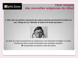 Tenir compte
                         des nouvelles exigences du client



« Aller chez son opticien représente des enjeux très forts qui touchent à la fois à la
           vue, l'image de soi, l'identité, la santé et le temps qui passe »




 Au-delà du mode transactionnel et relationnel, il est important d'intégrer le mode
           émotionnel dans la grille d'évaluation des enquêtes mystères
                    Comprendre les besoins réels des clients
 