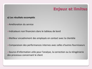 Enjeux et limites

a) Les résultats escomptés

Amélioration   du service

Indicateurs   non financiers dans le tableau de bord

Meilleur   encadrement des employés en contact avec la clientèle

Comparaison     des performances internes avec celles d'autres fournisseurs

Source d'information utile pour l'analyse, la correction ou la réingénierie
des processus concernant le client
 